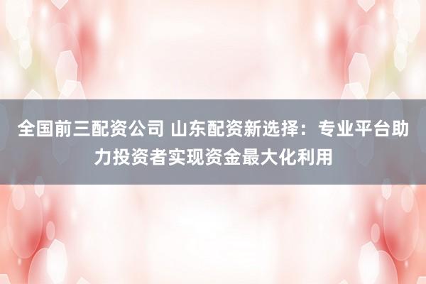 全国前三配资公司 山东配资新选择：专业平台助力投资者实现资金最大化利用