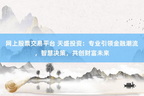 网上股票交易平台 天盛投资：专业引领金融潮流，智慧决策，共创财富未来
