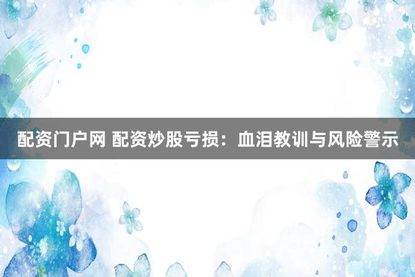 配资门户网 配资炒股亏损：血泪教训与风险警示