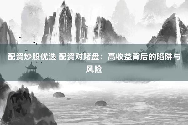 配资炒股优选 配资对赌盘：高收益背后的陷阱与风险