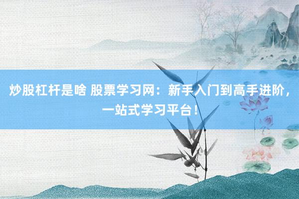 炒股杠杆是啥 股票学习网：新手入门到高手进阶，一站式学习平台！