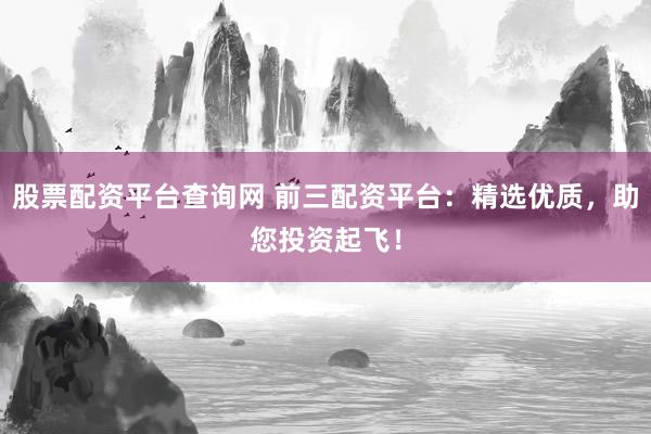 股票配资平台查询网 前三配资平台：精选优质，助您投资起飞！