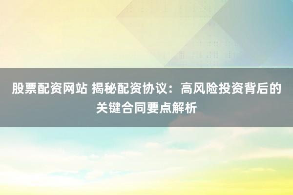 股票配资网站 揭秘配资协议：高风险投资背后的关键合同要点解析