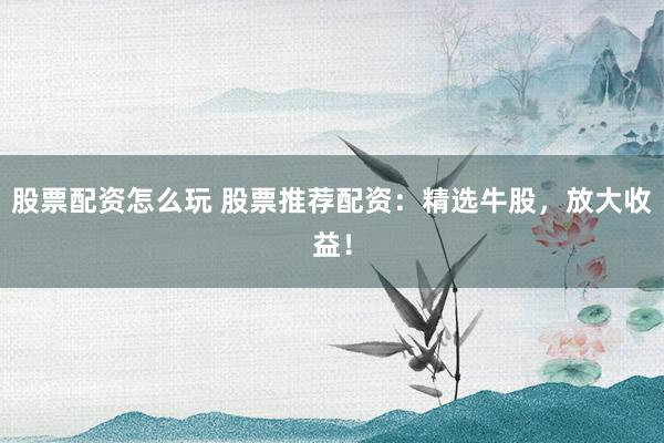 股票配资怎么玩 股票推荐配资：精选牛股，放大收益！