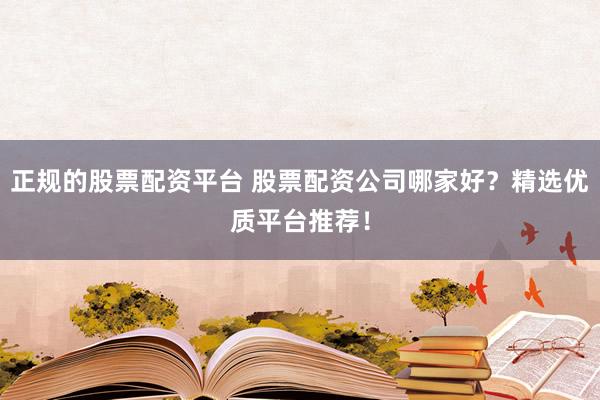 正规的股票配资平台 股票配资公司哪家好？精选优质平台推荐！