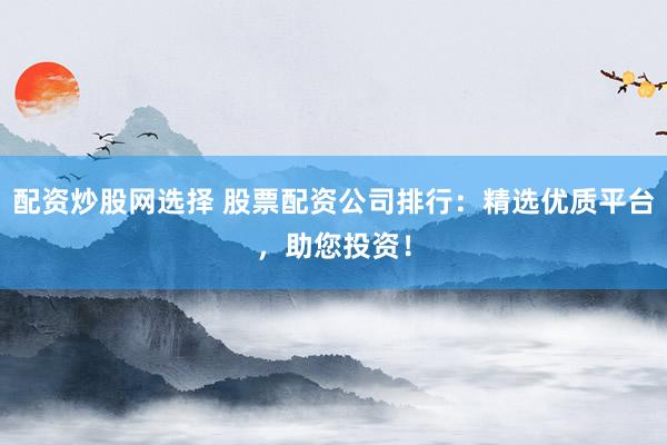 配资炒股网选择 股票配资公司排行：精选优质平台，助您投资！
