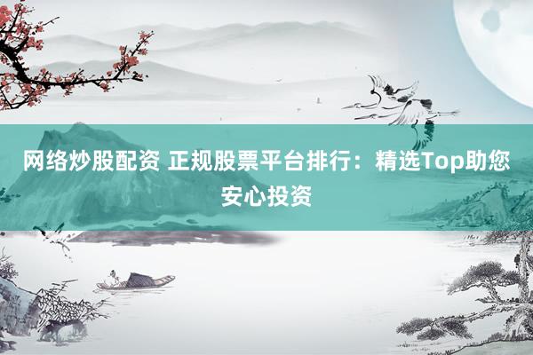 网络炒股配资 正规股票平台排行：精选Top助您安心投资