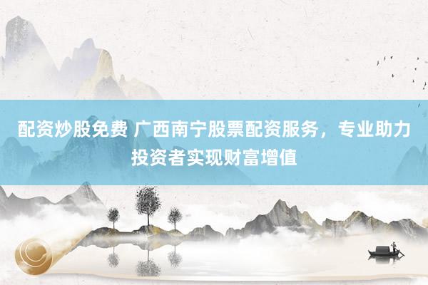 配资炒股免费 广西南宁股票配资服务，专业助力投资者实现财富增值