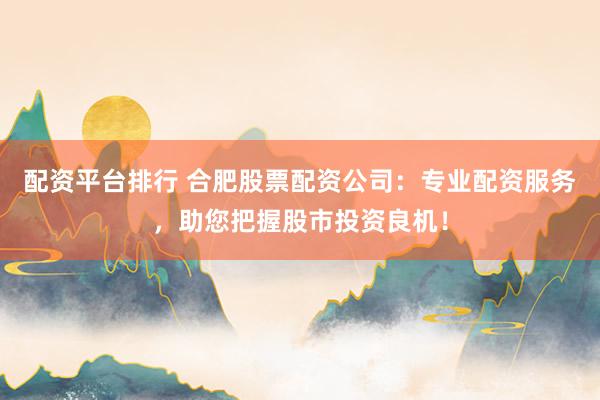 配资平台排行 合肥股票配资公司：专业配资服务，助您把握股市投资良机！