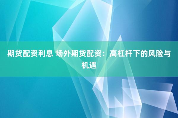 期货配资利息 场外期货配资：高杠杆下的风险与机遇