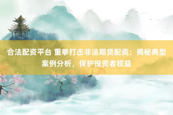 合法配资平台 重拳打击非法期货配资：揭秘典型案例分析，保护投资者权益