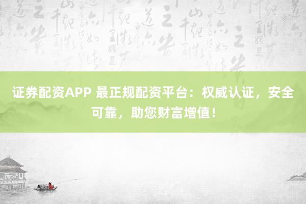 证券配资APP 最正规配资平台：权威认证，安全可靠，助您财富增值！