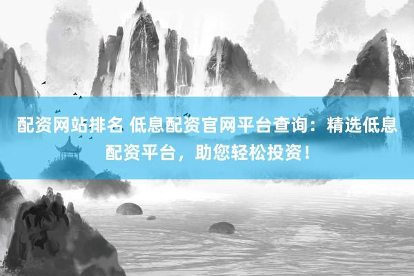 配资网站排名 低息配资官网平台查询：精选低息配资平台，助您轻松投资！