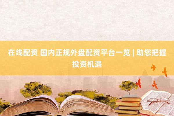 在线配资 国内正规外盘配资平台一览 | 助您把握投资机遇