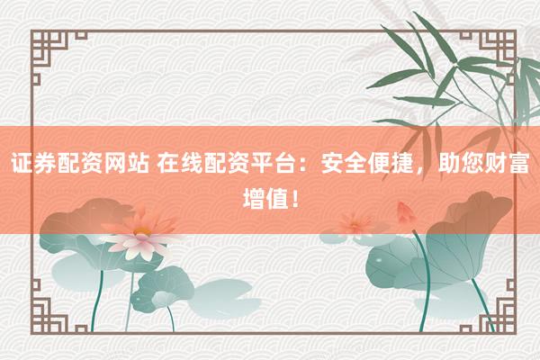 证券配资网站 在线配资平台：安全便捷，助您财富增值！