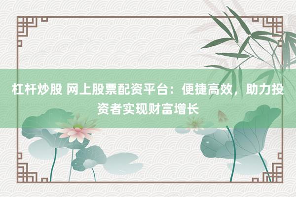 杠杆炒股 网上股票配资平台：便捷高效，助力投资者实现财富增长