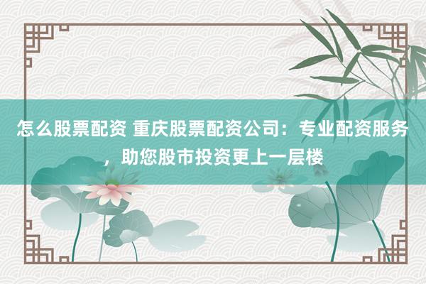 怎么股票配资 重庆股票配资公司：专业配资服务，助您股市投资更上一层楼