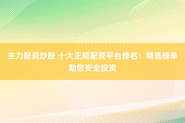 主力配资炒股 十大正规配资平台排名：精选榜单助您安全投资