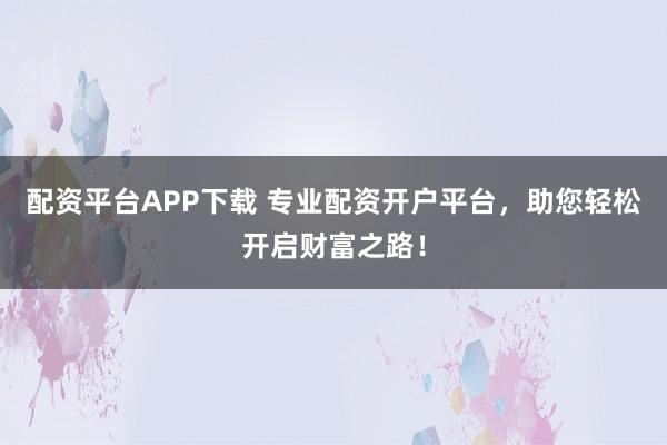配资平台APP下载 专业配资开户平台，助您轻松开启财富之路！
