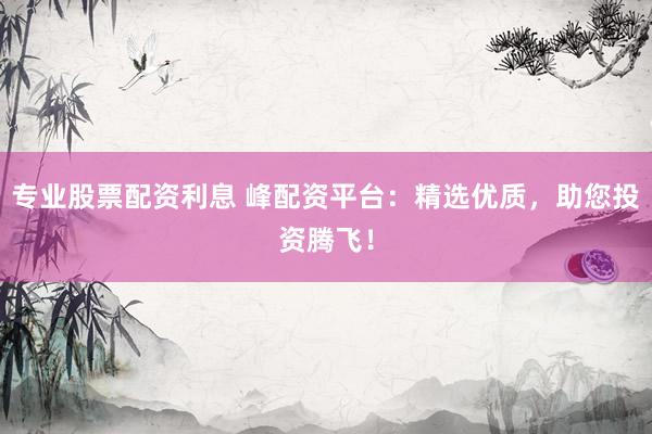 专业股票配资利息 峰配资平台：精选优质，助您投资腾飞！