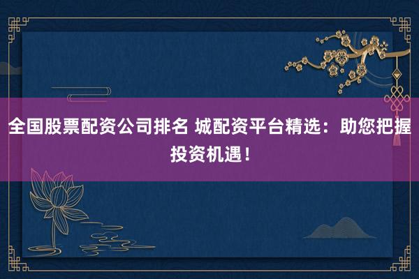 全国股票配资公司排名 城配资平台精选：助您把握投资机遇！