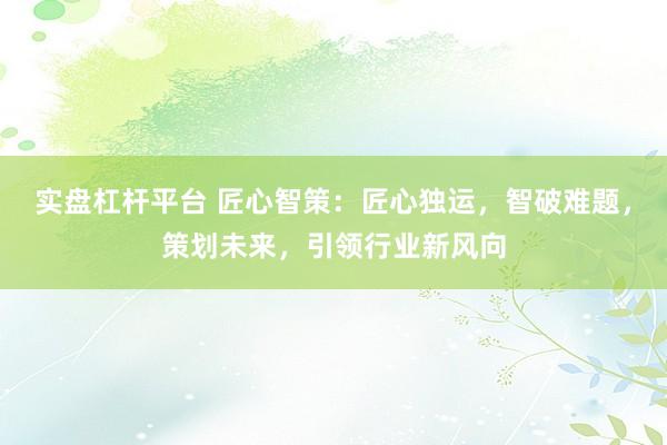 实盘杠杆平台 匠心智策：匠心独运，智破难题，策划未来，引领行业新风向