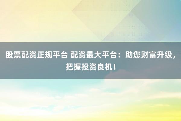 股票配资正规平台 配资最大平台：助您财富升级，把握投资良机！