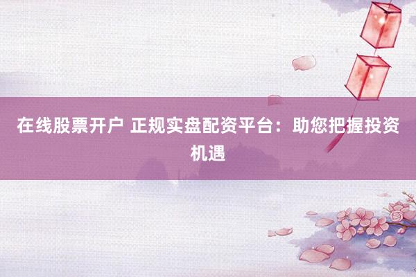 在线股票开户 正规实盘配资平台：助您把握投资机遇