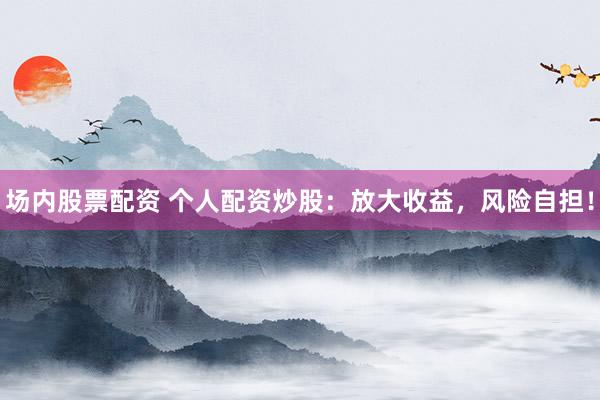 场内股票配资 个人配资炒股：放大收益，风险自担！