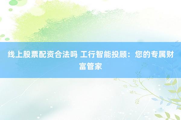 线上股票配资合法吗 工行智能投顾：您的专属财富管家