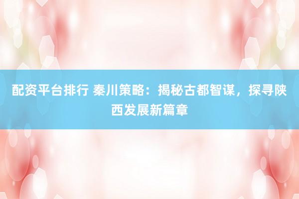 配资平台排行 秦川策略：揭秘古都智谋，探寻陕西发展新篇章