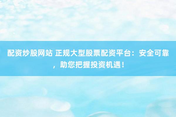 配资炒股网站 正规大型股票配资平台：安全可靠，助您把握投资机遇！