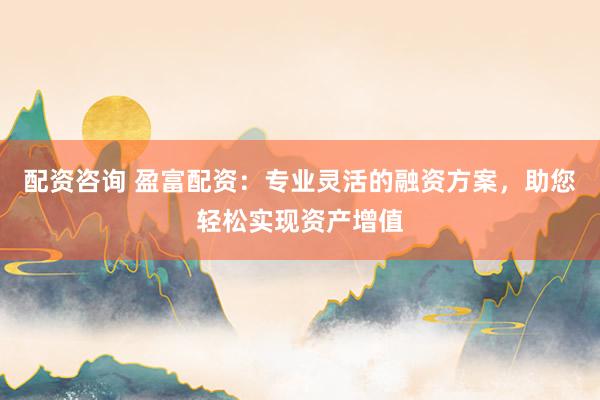 配资咨询 盈富配资：专业灵活的融资方案，助您轻松实现资产增值