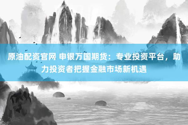原油配资官网 申银万国期货：专业投资平台，助力投资者把握金融市场新机遇
