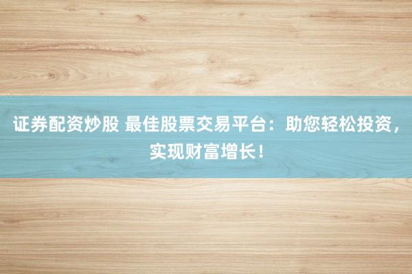 证券配资炒股 最佳股票交易平台:助您轻松投资,实现财富增长!