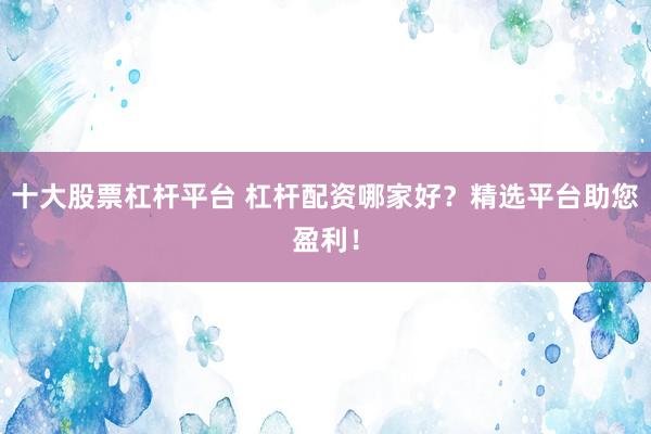 十大股票杠杆平台 杠杆配资哪家好？精选平台助您盈利！