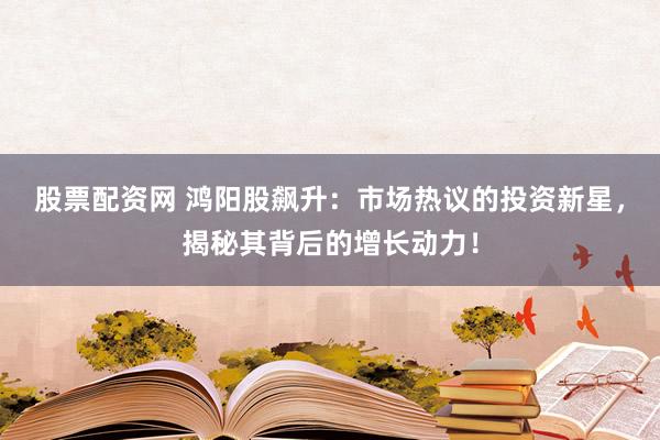 股票配资网 鸿阳股飙升:市场热议的投资新星,揭秘其背后的增长动力!