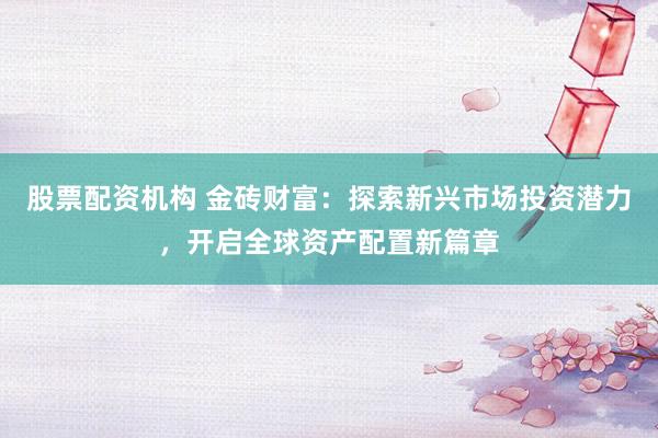 股票配资机构 金砖财富:探索新兴市场投资潜力,开启全球资产配置新篇章