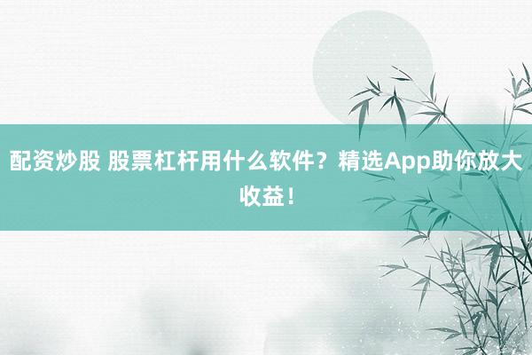 配资炒股 股票杠杆用什么软件?精选App助你放大收益!