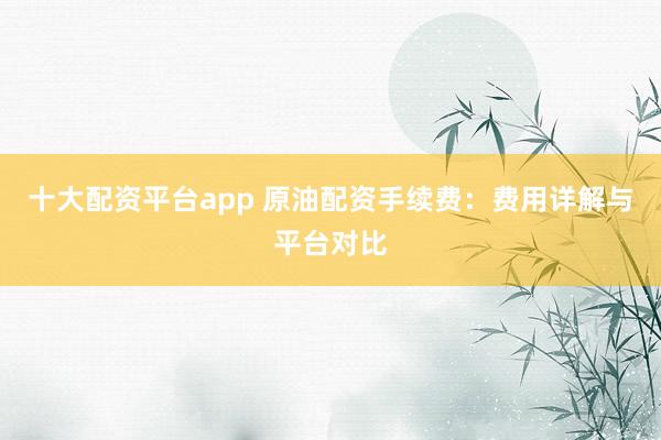 十大配资平台app 原油配资手续费:费用详解与平台对比