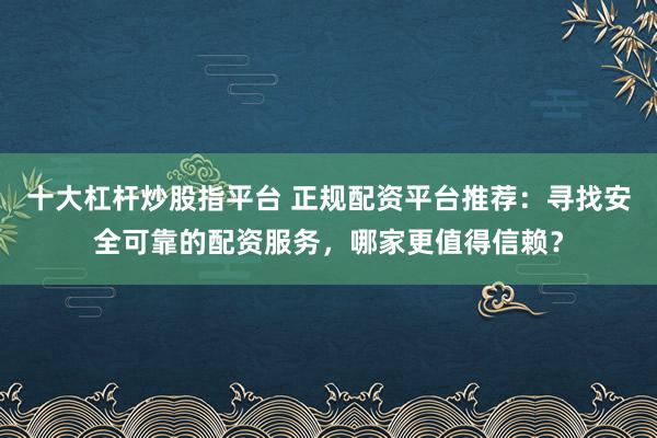 十大杠杆炒股指平台 正规配资平台推荐：寻找安全可靠的配资服务，哪家更值得信赖？