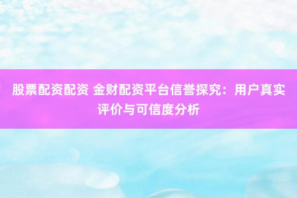 股票配资配资 金财配资平台信誉探究：用户真实评价与可信度分析