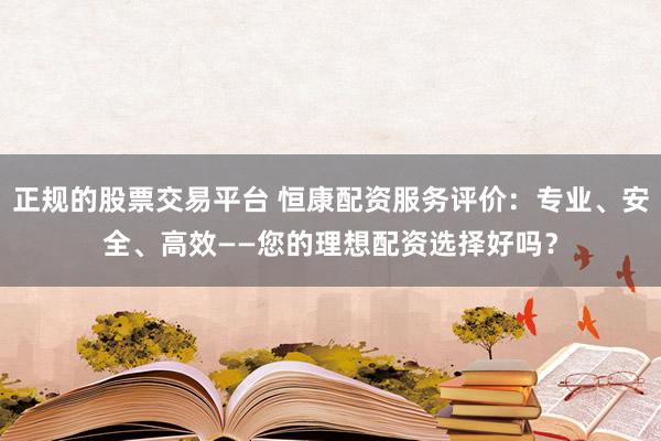 正规的股票交易平台 恒康配资服务评价:专业、安全、高效——您的理想配资选择好吗?