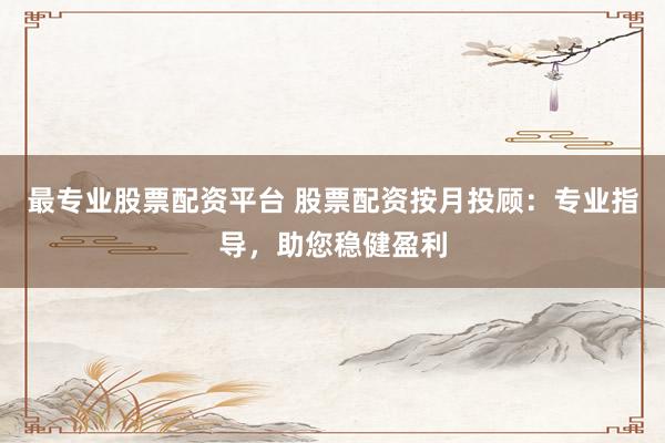 最专业股票配资平台 股票配资按月投顾:专业指导,助您稳健盈利