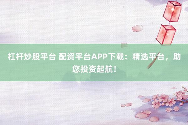 杠杆炒股平台 配资平台APP下载：精选平台，助您投资起航！