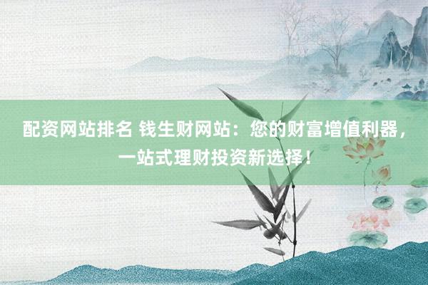 配资网站排名 钱生财网站：您的财富增值利器，一站式理财投资新选择！