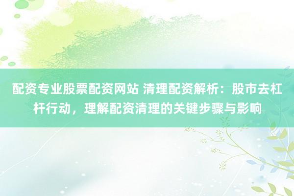 配资专业股票配资网站 清理配资解析：股市去杠杆行动，理解配资清理的关键步骤与影响
