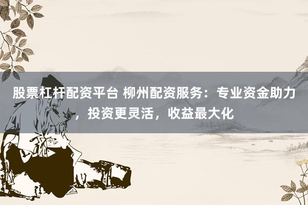 股票杠杆配资平台 柳州配资服务：专业资金助力，投资更灵活，收益最大化