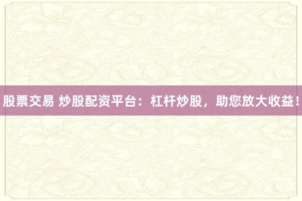 股票交易 炒股配资平台：杠杆炒股，助您放大收益！