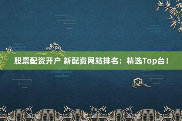 股票配资开户 新配资网站排名：精选Top台！